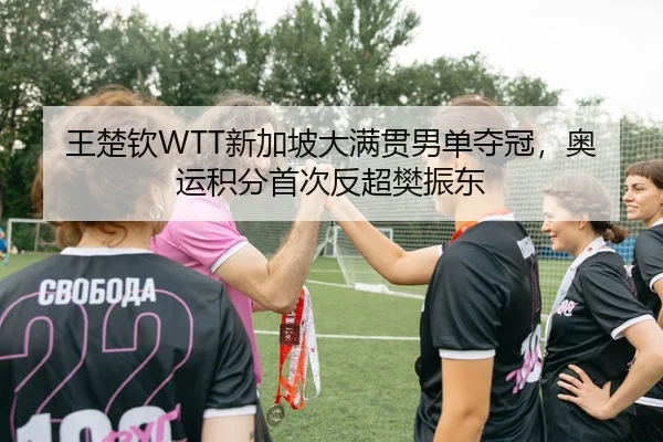 王楚钦WTT新加坡大满贯男单夺冠，奥运积分首次反超樊振东