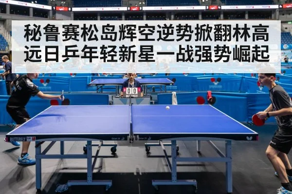 秘鲁赛松岛辉空逆势掀翻林高远日乒年轻新星一战强势崛起