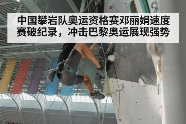 中国攀岩队奥运资格赛邓丽娟速度赛破纪录，冲击巴黎奥运展现强势